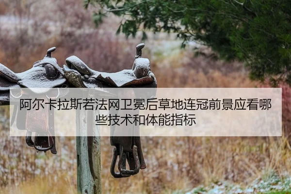 阿尔卡拉斯若法网卫冕后草地连冠前景应看哪些技术和体能指标