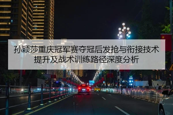 孙颖莎重庆冠军赛夺冠后发抢与衔接技术提升及战术训练路径深度分析